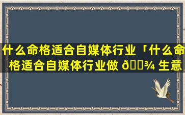 什么命格适合自媒体行业「什么命格适合自媒体行业做 🌾 生意」